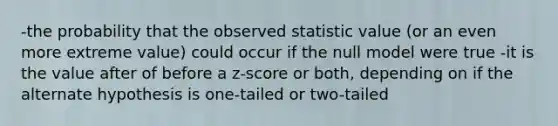 -the probability that the observed statistic value (or an even more extreme value) could occur if the null model were true -it is the value after of before a z-score or both, depending on if the alternate hypothesis is one-tailed or two-tailed