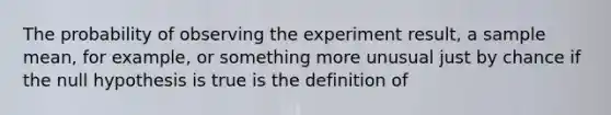 The probability of observing the experiment​ result, a sample​ mean, for​ example, or something more unusual just by chance if the null hypothesis is true is the definition of​