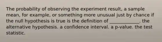 The probability of observing the experiment​ result, a sample​ mean, for​ example, or something more unusual just by chance if the null hypothesis is true is the definition of​ _____________. the alternative hypothesis. a confidence interval. a p-value. the test statistic.