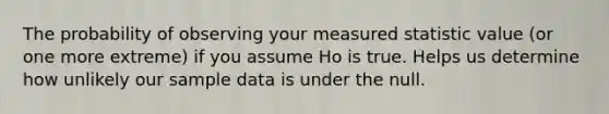 The probability of observing your measured statistic value (or one more extreme) if you assume Ho is true. Helps us determine how unlikely our sample data is under the null.