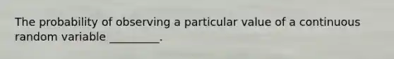 The probability of observing a particular value of a continuous random variable​ _________.