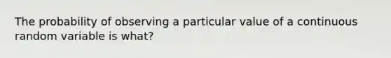 The probability of observing a particular value of a continuous random variable is what?