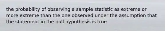 the probability of observing a sample statistic as extreme or more extreme than the one observed under the assumption that the statement in the null hypothesis is true