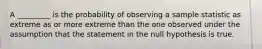 A _________ is the probability of observing a sample statistic as extreme as or more extreme than the one observed under the assumption that the statement in the null hypothesis is true.