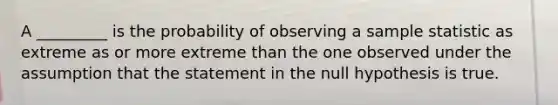 A _________ is the probability of observing a sample statistic as extreme as or more extreme than the one observed under the assumption that the statement in the null hypothesis is true.