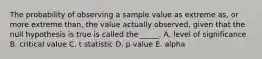 The probability of observing a sample value as extreme as, or more extreme than, the value actually observed, given that the null hypothesis is true is called the _____. A. level of significance B. critical value C. t statistic D. p value E. alpha