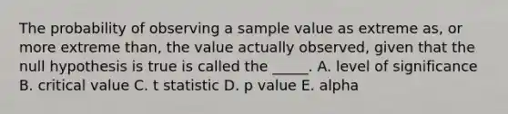 The probability of observing a sample value as extreme as, or more extreme than, the value actually observed, given that the null hypothesis is true is called the _____. A. level of significance B. critical value C. t statistic D. p value E. alpha