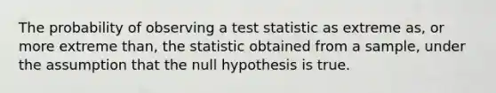 The probability of observing a test statistic as extreme as, or more extreme than, the statistic obtained from a sample, under the assumption that the null hypothesis is true.