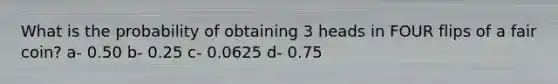 What is the probability of obtaining 3 heads in FOUR flips of a fair coin? a- 0.50 b- 0.25 c- 0.0625 d- 0.75