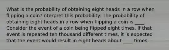 What is the probability of obtaining eight heads in a row when flipping a​ coin?Interpret this probability. The probability of obtaining eight heads in a row when flipping a coin is ____. Consider the event of a coin being flipped eight times. If that event is repeated ten thousand different​ times, it is expected that the event would result in eight heads about ____ times.