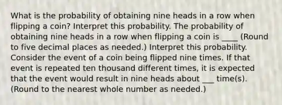 What is the probability of obtaining nine heads in a row when flipping a​ coin? Interpret this probability. The probability of obtaining nine heads in a row when flipping a coin is ____ ​(Round to five decimal places as​ needed.) Interpret this probability. Consider the event of a coin being flipped nine times. If that event is repeated ten thousand different​ times, it is expected that the event would result in nine heads about ___ ​time(s). ​(Round to the nearest whole number as​ needed.)