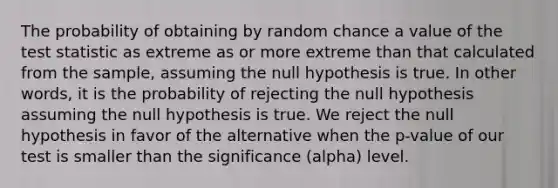 The probability of obtaining by random chance a value of the test statistic as extreme as or more extreme than that calculated from the sample, assuming the null hypothesis is true. In other words, it is the probability of rejecting the null hypothesis assuming the null hypothesis is true. We reject the null hypothesis in favor of the alternative when the p-value of our test is smaller than the significance (alpha) level.