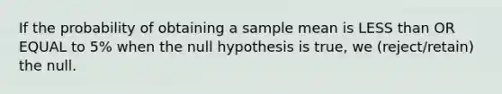 If the probability of obtaining a sample mean is LESS than OR EQUAL to 5% when the null hypothesis is true, we (reject/retain) the null.