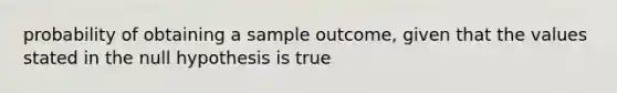 probability of obtaining a sample outcome, given that the values stated in the null hypothesis is true