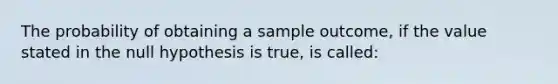 The probability of obtaining a sample outcome, if the value stated in the null hypothesis is true, is called: