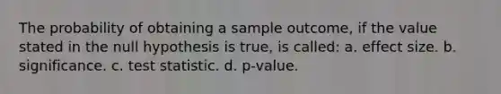 The probability of obtaining a sample outcome, if the value stated in the null hypothesis is true, is called: a. effect size. b. significance. c. test statistic. d. p-value.