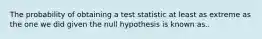 The probability of obtaining a test statistic at least as extreme as the one we did given the null hypothesis is known as..