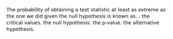 The probability of obtaining a test statistic at least as extreme as the one we did given the null hypothesis is known as... the critical values. the null hypothesis. the p-value. the alternative hypothesis.