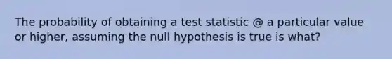 The probability of obtaining a test statistic @ a particular value or higher, assuming the null hypothesis is true is what?