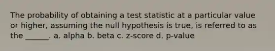 The probability of obtaining a test statistic at a particular value or higher, assuming the null hypothesis is true, is referred to as the ______. a. alpha b. beta c. z-score d. p-value