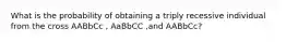 What is the probability of obtaining a triply recessive individual from the cross AABbCc , AaBbCC ,and AABbCc?