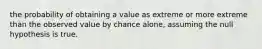 the probability of obtaining a value as extreme or more extreme than the observed value by chance alone, assuming the null hypothesis is true.