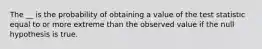 The __ is the probability of obtaining a value of the test statistic equal to or more extreme than the observed value if the null hypothesis is true.