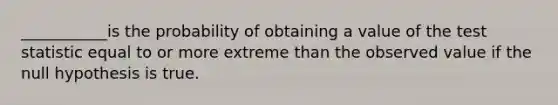 ___________is the probability of obtaining a value of the test statistic equal to or more extreme than the observed value if the null hypothesis is true.