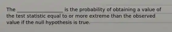 The ___________________ is the probability of obtaining a value of the test statistic equal to or more extreme than the observed value if the null hypothesis is true.