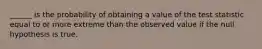 ______ is the probability of obtaining a value of the test statistic equal to or more extreme than the observed value if the null hypothesis is true.