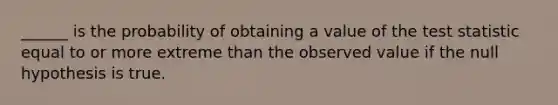 ______ is the probability of obtaining a value of the test statistic equal to or more extreme than the observed value if the null hypothesis is true.