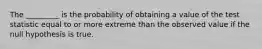 The _________ is the probability of obtaining a value of the test statistic equal to or more extreme than the observed value if the null hypothesis is true.