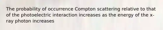 The probability of occurrence Compton scattering relative to that of the photoelectric interaction increases as the energy of the x-ray photon increases