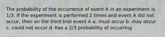 The probability of the occurrence of event A in an experiment is 1/3. If the experiment is performed 2 times and event A did not occur, then on the third trial event A a. must occur b. may occur c. could not occur d. has a 2/3 probability of occurring