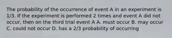 The probability of the occurrence of event A in an experiment is 1/3. If the experiment is performed 2 times and event A did not occur, then on the third trial event A A. must occur B. may occur C. could not occur D. has a 2/3 probability of occurring