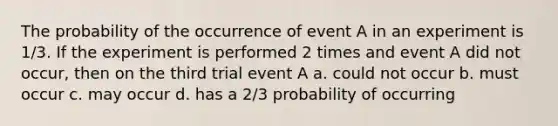 The probability of the occurrence of event A in an experiment is 1/3. If the experiment is performed 2 times and event A did not occur, then on the third trial event A a. could not occur b. must occur c. may occur d. has a 2/3 probability of occurring