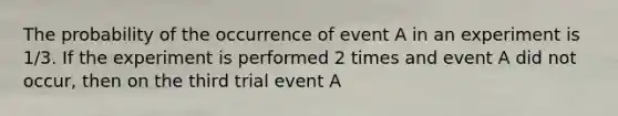 The probability of the occurrence of event A in an experiment is 1/3. If the experiment is performed 2 times and event A did not occur, then on the third trial event A