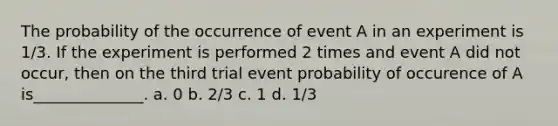 The probability of the occurrence of event A in an experiment is 1/3. If the experiment is performed 2 times and event A did not occur, then on the third trial event probability of occurence of A is______________. a. 0 b. 2/3 c. 1 d. 1/3