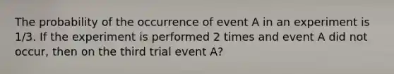 The probability of the occurrence of event A in an experiment is 1/3. If the experiment is performed 2 times and event A did not occur, then on the third trial event A?