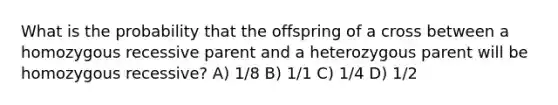 What is the probability that the offspring of a cross between a homozygous recessive parent and a heterozygous parent will be homozygous recessive? A) 1/8 B) 1/1 C) 1/4 D) 1/2