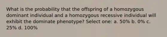 What is the probability that the offspring of a homozygous dominant individual and a homozygous recessive individual will exhibit the dominate phenotype? Select one: a. 50% b. 0% c. 25% d. 100%