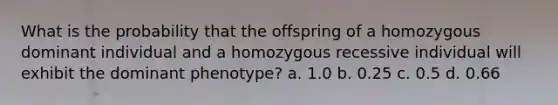 What is the probability that the offspring of a homozygous dominant individual and a homozygous recessive individual will exhibit the dominant phenotype? a. 1.0 b. 0.25 c. 0.5 d. 0.66