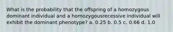 What is the probability that the offspring of a homozygous dominant individual and a homozygousrecessive individual will exhibit the dominant phenotype? a. 0.25 b. 0.5 c. 0.66 d. 1.0