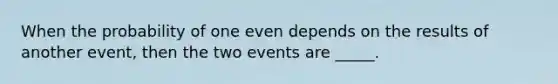 When the probability of one even depends on the results of another event, then the two events are _____.