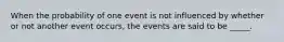 When the probability of one event is not influenced by whether or not another event occurs, the events are said to be _____.