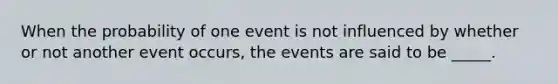 When the probability of one event is not influenced by whether or not another event occurs, the events are said to be _____.