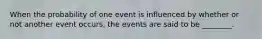 When the probability of one event is influenced by whether or not another event occurs, the events are said to be ________.