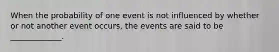 When the probability of one event is not influenced by whether or not another event occurs, the events are said to be _____________.