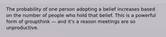 The probability of one person adopting a belief increases based on the number of people who hold that belief. This is a powerful form of groupthink — and it's a reason meetings are so unproductive.