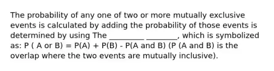 The probability of any one of two or more mutually exclusive events is calculated by adding the probability of those events is determined by using The _________ ________, which is symbolized as: P ( A or B) = P(A) + P(B) - P(A and B) (P (A and B) is the overlap where the two events are mutually inclusive).